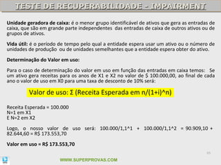 TESTE DE RECUPERABILIDADE - IMPAIRMENT
   TESTE DE RECUPERABILIDADE - IMPAIRMENT

Unidade geradora de caixa: é o menor grupo identificável de ativos que gera as entradas de
caixa, que são em grande parte independentes das entradas de caixa de outros ativos ou de
grupos de ativos.
Vida útil: é o período de tempo pelo qual a entidade espera usar um ativo ou o número de
unidades de produção ou de unidades semelhantes que a entidade espera obter do ativo.
Determinação do Valor em uso:
Para o caso de determinação do valor em uso em função das entradas em caixa temos: Se
um ativo gera receitas para os anos de X1 e X2 no valor de $ 100.000,00, ao final de cada
ano o valor de uso em X0 para uma taxa de desconto de 10% será:

         Valor de uso: Σ (Receita Esperada em n/(1+i)^n)
Receita Esperada = 100.000
N=1 em X1
E N=2 em X2
Logo, o nosso valor de uso será: 100.000/1,1^1 + 100.000/1,1^2 = 90.909,10 +
82.644,60 = R$ 173.553,70
Valor em uso = R$ 173.553,70
                                                                                      85

                      WWW.SUPERPROVAS.COM
 
