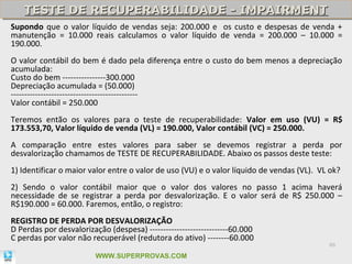 TESTE DE RECUPERABILIDADE - IMPAIRMENT
    TESTE DE RECUPERABILIDADE - IMPAIRMENT
Supondo que o valor líquido de vendas seja: 200.000 e os custo e despesas de venda +
manutenção = 10.000 reais calculamos o valor líquido de venda = 200.000 – 10.000 =
190.000.
O valor contábil do bem é dado pela diferença entre o custo do bem menos a depreciação
acumulada:
Custo do bem ----------------300.000
Depreciação acumulada = (50.000)
-----------------------------------------------
Valor contábil = 250.000
Teremos então os valores para o teste de recuperabilidade: Valor em uso (VU) = R$
173.553,70, Valor líquido de venda (VL) = 190.000, Valor contábil (VC) = 250.000.
A comparação entre estes valores para saber se devemos registrar a perda por
desvalorização chamamos de TESTE DE RECUPERABILIDADE. Abaixo os passos deste teste:
1) Identificar o maior valor entre o valor de uso (VU) e o valor líquido de vendas (VL). VL ok?
2) Sendo o valor contábil maior que o valor dos valores no passo 1 acima haverá
necessidade de se registrar a perda por desvalorização. E o valor será de R$ 250.000 –
R$190.000 = 60.000. Faremos, então, o registro:
REGISTRO DE PERDA POR DESVALORIZAÇÃO
D Perdas por desvalorização (despesa) -----------------------------60.000
C perdas por valor não recuperável (redutora do ativo) --------60.000
                                                                                           86

                         WWW.SUPERPROVAS.COM
 
