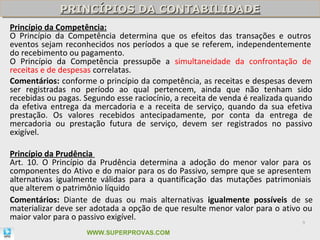 PRINCÍPIOS DA CONTABILIDADE
             PRINCÍPIOS DA CONTABILIDADE
Princípio da Competência:
O Princípio da Competência determina que os efeitos das transações e outros
eventos sejam reconhecidos nos períodos a que se referem, independentemente
do recebimento ou pagamento.
O Princípio da Competência pressupõe a simultaneidade da confrontação de
receitas e de despesas correlatas.
Comentários: conforme o princípio da competência, as receitas e despesas devem
ser registradas no período ao qual pertencem, ainda que não tenham sido
recebidas ou pagas. Segundo esse raciocínio, a receita de venda é realizada quando
da efetiva entrega da mercadoria e a receita de serviço, quando da sua efetiva
prestação. Os valores recebidos antecipadamente, por conta da entrega de
mercadoria ou prestação futura de serviço, devem ser registrados no passivo
exigível.

Princípio da Prudência
Art. 10. O Princípio da Prudência determina a adoção do menor valor para os
componentes do Ativo e do maior para os do Passivo, sempre que se apresentem
alternativas igualmente válidas para a quantificação das mutações patrimoniais
que alterem o patrimônio líquido
Comentários: Diante de duas ou mais alternativas igualmente possíveis de se
materializar deve ser adotada a opção de que resulte menor valor para o ativo ou
maior valor para o passivo exigível.
                                                                               9

                    WWW.SUPERPROVAS.COM
 