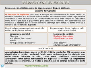 DESCONTO DE DUPLICATAS
                  DESCONTO DE DUPLICATAS
Desconto de duplicatas no caso de pagamento em dia pelo aceitante:
                                 Desconto de Duplicatas
O desconto de duplicatas nada mais é do que um adiantamento do Banco devido ao
desconto das duplicatas ao cliente. O banco cobra uma taxa administrativa e paga o cliente
adiantando o valor da duplicata. Na contabilidade passamos a ter a duplicata descontada
como dívida que após o pagamento pelo aceitante é debitada em contrapartida das
duplicatas a receber que o cliente solicitou cobrança pelo banco. O banco que faz a
cobrança ao aceitante da duplicata.
Registro da despesa antecipada no ato do          Pagamento em dia da duplicata pelo
envio das duplicatas ao banco:                          aceitante ao banco:
     Lançamento contábil:                             Lançamento contábil:
     Diversos                                         Duplicata descontada
     a Duplicata descontada                           a Duplicata a receber
     Bancos
     Juros passivos a transcorrer                     Juros passivos
                                                      a Juros passivos a transcorrer
                                    IMPORTANTE!!!
As duplicatas descontadas após a Lei 11.941/2.009 e resoluções CPC passaram a ser
classificadas no passivo circulante!. Sendo assim no balanço patrimonial não mais
serão contas redutoras do ativo, como eram classificadas anteriormente
aparecendo como contas retificadoras de duplicatas a receber. Os lançamentos
contábeis são os mesmos. Só mudou a classificação no Balanço Patrimonial desta
rubrica.                                                                          95

                     WWW.SUPERPROVAS.COM
 