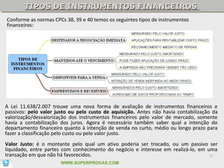 TIPOS DE INSTRUMENTOS FINANCEIROS
        TIPOS DE INSTRUMENTOS FINANCEIROS
Conforme as normas CPCs 38, 39 e 40 temos os seguintes tipos de instrumentos
financeiros:




A Lei 11.638/2.007 trouxe uma nova forma de avaliação de instrumentos financeiros e
passivos: pelo valor justo ou pelo custo de aquisição. Antes não havia contabilização da
valorização/desvalorização dos instrumentos financeiros pelo valor de mercado, somente
havia a contabilização dos juros. Agora é necessário também saber qual a intenção do
departamento financeiro quanto à intenção de venda no curto, médio ou longo prazo para
fazer a classificação pelo custo ou pelo valor justo.
Valor Justo: é o montante pelo qual um ativo poderia ser trocado, ou um passivo ser
liquidado, entre partes com conhecimento do negócio e interesse em realizá-lo, em uma
transação em que não há favorecidos.                                               97

                       WWW.SUPERPROVAS.COM
 