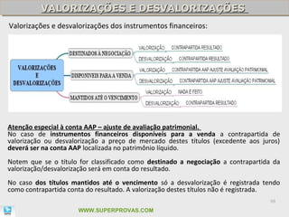 VALORIZAÇÕES E DESVALORIZAÇÕES
          VALORIZAÇÕES E DESVALORIZAÇÕES
Valorizações e desvalorizações dos instrumentos financeiros:




Atenção especial à conta AAP – ajuste de avaliação patrimonial.
No caso de instrumentos financeiros disponíveis para a venda a contrapartida de
valorização ou desvalorização a preço de mercado destes títulos (excedente aos juros)
deverá ser na conta AAP localizada no patrimônio líquido.
Notem que se o título for classificado como destinado a negociação a contrapartida da
valorização/desvalorização será em conta do resultado.
No caso dos títulos mantidos até o vencimento só a desvalorização é registrada tendo
como contrapartida conta do resultado. A valorização destes títulos não é registrada.
                                                                                  98

                      WWW.SUPERPROVAS.COM
 
