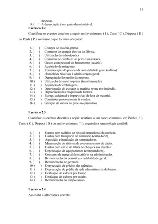 despesas.
8. ( ) A depreciação é um gasto desembolsável.
Exercício 2.2
Classifique os eventos descritos a seguir em Investimento ( I ), Custo ( C ), Despesa ( D )
ou Perda ( P ), conforme o que for mais adequado:
1. ( ) Compra de matéria-prima.
2. ( ) Consumo de energia elétrica da fábrica.
3. ( ) Utilização de mão-de-obra.
4. ( ) Consumo de combustível pelos vendedores.
5. ( ) Gastos com pessoal do faturamento (salário).
6. ( ) Aquisição de máquinas.
7. ( ) Remuneração do pessoal da contabilidade geral (salário).
8. ( ) Honorários relativos à administração geral.
9. ( ) Depreciação do prédio da empresa.
10. ( ) Utilização de matéria-prima (transformação).
11. ( ) Aquisição de embalagens.
12. ( ) Deterioração do estoque de matéria-prima por incêndio.
13. ( ) Depreciação das máquinas da fábrica.
14. ( ) Estrago acidental e imprevisível de lote de material.
15. ( ) Comissões proporcionais às vendas.
16. ( ) Geração de sucata no processo produtivo
Exercício 2.3
Classificar os eventos descritos a seguir, relativos a um banco comercial, em Perda ( P ),
Custo ( C ), Despesa ( D ) ou em Investimento ( I ), seguindo a terminologia contábil:
1. ( ) Gastos com salários do pessoal operacional da agência.
2. ( ) Gastos com transporte de numerário (carro-forte).
3. ( ) Aquisição e instalação de computadores.
4. ( ) Manutenção do sistema de processamentos de dados.
5. ( ) Gastos com envio de talões de cheques aos clientes.
6. ( ) Depreciação de equipamentos (computadores).
7. ( ) Consumo de material de escritório na administração.
8. ( ) Remuneração do pessoal da contabilidade geral.
9. ( ) Remuneração de gerentes.
10. ( ) Depreciação de prédios das agências.
11. ( ) Depreciação do prédio da sede administrativa do banco.
12. ( ) Desfalque de valores por fraude.
13. ( ) Desfalque de valores por assalto.
14. ( ) Remuneração do tempo ocioso.
Exercício 2.4
Assinalar a alternativa correta:
11
 
