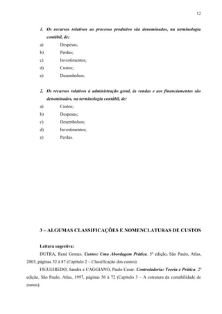 1. Os recursos relativos ao processo produtivo são denominados, na terminologia
contábil, de:
a) Despesas;
b) Perdas;
c) Investimentos;
d) Custos;
e) Desembolsos.
2. Os recursos relativos à administração geral, às vendas e aos financiamentos são
denominados, na terminologia contábil, de:
a) Custos;
b) Despesas;
c) Desembolsos;
d) Investimentos;
e) Perdas.
3 – ALGUMAS CLASSIFICAÇÕES E NOMENCLATURAS DE CUSTOS
Leitura sugestiva:
DUTRA, René Gomes. Custos: Uma Abordagem Prática. 5ª edição, São Paulo, Atlas,
2003, páginas 32 à 87 (Capítulo 2 – Classificação dos custos).
FIGUEIREDO, Sandra e CAGGIANO, Paulo Cesar. Controladoria: Teoria e Prática. 2ª
edição, São Paulo, Atlas, 1997, páginas 56 à 72 (Capítulo 3 – A estrutura da contabilidade de
custos).
12
 