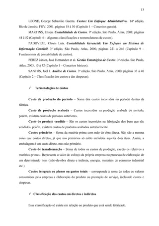 LEONE, George Sebastião Guerra. Custos: Um Enfoque Administrativo.. 14ª edição,
Rio de Janeiro, FGV, 2001, páginas 18 à 50 (Capítulo 1 – Conceitos gerais).
MARTINS, Eliseu. Contabilidade de Custos. 9ª edição, São Paulo, Atlas, 2008, páginas
44 à 52 (Capítulo 4 – Algumas classificações e nomenclaturas de custos).
PADOVEZE, Clóvis Luís. Contabilidade Gerencial: Um Enfoque em Sistema de
Informação Contábil. 3ª edição, São Paulo, Atlas, 2000, páginas 221 à 246 (Capítulo 9 –
Fundamentos de contabilidade de custos).
PEREZ Júnior, José Hernandez et al. Gestão Estratégica de Custos. 3ª edição. São Paulo,
Atlas, 2003, 15 à 32 (Capítulo 1 – Conceitos básicos).
SANTOS, Joel J. Análise de Custos. 3ª edição, São Paulo, Atlas, 2000, páginas 33 à 40
(Capítulo 2 – Classificação dos custos e das despesas).
 Terminologias de custos
Custo da produção do período – Soma dos custos incorridos no período dentro da
fábrica.
Custo da produção acabada – Custos incorridos na produção acabada do período,
porém, existem custos de períodos anteriores.
Custo do produto vendido – São os custos incorridos na fabricação dos bens que são
vendidos, porém, existem custos de produtos acabados anteriormente.
Custos primários – Soma da matéria-prima com mão-de-obra direta. Não são a mesma
coisa que custos diretos, já que nos primários só estão incluídos aqueles dois itens. Assim, a
embalagem é um custo direto, mas não primário.
Custo de transformação – Soma de todos os custos de produção, exceto os relativos a
matérias-primas . Representa o valor do esforço da própria empresa no processo de elaboração de
um determinado item (mão-de-obra direta e indireta, energia, materiais de consumo industrial
etc.)
Custos integrais ou plenos ou gastos totais – corresponde à soma de todos os valores
consumidos pela empresa a elaboração do produto ou prestação de serviço, incluindo custos e
despesas.
 Classificação dos custos em diretos e indiretos
Essa classificação só existe em relação ao produto que está sendo fabricado.
13
 