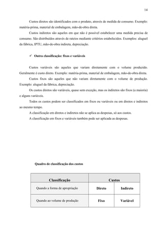 Custos diretos são identificados com o produto, através de medida de consumo. Exemplo:
matéria-prima, material de embalagem, mão-de-obra direta.
Custos indiretos são aqueles em que não é possível estabelecer uma medida precisa de
consumo. São distribuídos através de rateios mediante critérios estabelecidos. Exemplos: aluguel
da fábrica, IPTU, mão-de-obra indireta, depreciação.
 Outra classificação: fixos e variáveis
Custos variáveis são aqueles que variam diretamente com o volume produzido.
Geralmente é custo direto. Exemplo: matéria-prima, material de embalagem, mão-de-obra direta.
Custos fixos são aqueles que não variam diretamente com o volume de produção.
Exemplo: aluguel da fábrica, depreciação.
Os custos diretos são variáveis, quase sem exceção, mas os indiretos são fixos (a maioria)
e alguns variáveis.
Todos os custos podem ser classificados em fixos ou variáveis ou em diretos e indiretos
ao mesmo tempo.
A classificação em diretos e indiretos não se aplica as despesas, só aos custos.
A classificação em fixos e variáveis também pode ser aplicada as despesas.
Quadro de classificação dos custos
Classificação Custos
Quando a forma de apropriação Direto Indireto
Quando ao volume de produção Fixo Variável
14
 