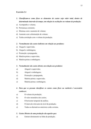 Exercício 3.1
1. Classificam-se como fixos os elementos de custos cujo valor total, dentro de
determinado intervalo de tempo, em relação às oscilações no volume de produção:
a) Acompanhe o volume;
b) Permaneça constante;
c) Diminua com o aumento de volume;
d) Aumente com a diminuição de volume;
e) Tenha correlação com o volume de produção.
2. Normalmente são custos indiretos em relação aos produtos:
a) Aluguel e supervisão;
b) Aluguel e embalagens;
c) Promoção e propaganda;
d) Matéria-prima e supervisão;
e) Matéria-prima e embalagens.
3. Normalmente são custos diretos em relação aos produtos:
a) Aluguel e supervisão;
b) Aluguel e embalagens;
c) Promoção e propaganda;
d) Matéria-prima e supervisão;
e) Matéria-prima e embalagens.
4. Para que se possam classificar os custos como fixos ou variáveis é necessário
conhecer:
a) O volume de produção;
b) O valor monetário dos custos;
c) O horizonte temporal da análise;
d) O intervalo relevante de nível de produção;
e) Todas as alternativas anteriores estão corretas.
5. Custos Diretos de uma produção são aqueles que:
a) Entram diretamente na linha de produção;
15
 