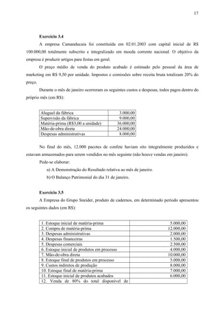 Exercício 3.4
A empresa Camanducaia foi constituída em 02.01.2003 com capital inicial de R$
100.000,00 totalmente subscrito e integralizado em moeda corrente nacional. O objetivo da
empresa é produzir artigos para festas em geral.
O preço médio de venda do produto acabado é estimado pelo pessoal da área de
marketing em R$ 9,50 por unidade. Impostos e comissões sobre receita bruta totalizam 20% do
preço.
Durante o mês de janeiro ocorreram os seguintes custos e despesas, todos pagos dentro do
próprio mês (em R$):
Aluguel da fábrica 3.000,00
Supervisão da fábrica 9.000,00
Matéria-prima (R$3,00 a unidade) 36.000,00
Mão-de-obra direta 24.000,00
Despesas administrativas 8.000,00
No final do mês, 12.000 pacotes de confete haviam sito integralmente produzidos e
estavam armazenados para serem vendidos no mês seguinte (não houve vendas em janeiro).
Pede-se elaborar:
a) A Demonstração do Resultado relativa ao mês de janeiro.
b) O Balanço Patrimonial do dia 31 de janeiro.
Exercício 3.5
A Empresa do Grupo Sneider, produto de cadernos, em determinado período apresentou
os seguintes dados (em R$):
1. Estoque inicial de matéria-prima 5.000,00
2. Compra de matéria-prima 12.000,00
3. Despesas administrativas 2.000,00
4. Despesas financeiras 1.500,00
5. Despesas comerciais 2.500,00
6. Estoque inicial de produtos em processo 4.000,00
7. Mão-de-obra direta 10.000,00
8. Estoque final de produtos em processo 5.000,00
9. Custos indiretos de produção 8.000,00
10. Estoque final de matéria-prima 7.000,00
11. Estoque inicial de produtos acabados 6.000,00
12. Venda de 80% do total disponível de
17
 