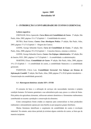 Agosto / 2009
Hortolândia/ SP
1 – INTRODUÇÃO À CONTABILIDADE DE CUSTOS E GERENCIAL
Leitura sugestiva:
CREPALDI, Silvio Aparecido. Curso Básico de Contabilidade de Custos. 2ª edição, São
Paulo, Atlas, 2002, páginas 13 à 17 (Capítulo 1 – Contabilidade de custos).
DUTRA, René Gomes. Custos: Uma Abordagem Prática. 5ª edição, São Paulo, Atlas,
2003, páginas 17 à 31 (Capítulo 1 – Origem dos Custos).
LEONE, George Sebastião Guerra. Curso de Contabilidade de Custos. 2ª edição, São
Paulo, Atlas, 2000, páginas 19 à 32 (Capítulo 1 – Conceitos básicos, sistemas e critérios).
LEONE, George Sebastião Guerra. Custos: Um Enfoque Administrativo. 14ª edição, Rio
de Janeiro, FGV, 2001, páginas 1 à 17 (Capítulo 1 – A contabilidade e a administração).
MARTINS, Eliseu. Contabilidade de Custos. 9ª edição, São Paulo, Atlas, 2008, páginas
19 à 23 (Capítulo 1 – A contabilidade de custos, a contabilidade financeira e a contabilidade
gerencial).
PADOVEZE, Clóvis Luís. Contabilidade Gerencial: Um Enfoque em Sistema de
Informação Contábil. 3ª edição, São Paulo, Atlas, 2000, páginas 27 à 38 (Capítulo introdutório –
Caracterização da contabilidade gerencial).
1.1 - Retrospecto histórico: séculos XIV e XVIII
O consumo de bens e a utilização de serviços são necessidades inerentes à própria
condição humana. Os homens garantiam a sua subsistência pela caça, pesca e a coleta de frutas.
Pela prática da agricultura elementar, utilizavam animais domésticos e ferramentas rudimentares
contribuindo no tocante a produção e conservação de alimentos.
Como consequência foram criadas as empresas para comercializar os bens produzidos
rudimentar e artesanalmente apenas por uma família ou por pequenos grupos familiares.
Muitas literaturas identificam o surgimento da contabilidade de custos à revolução
industrial. No entanto, antes desse período já existiam alguns controles de custos, se bem que de
maneira incipiente.
2
 