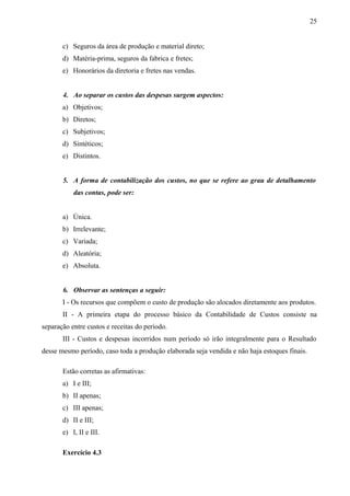 c) Seguros da área de produção e material direto;
d) Matéria-prima, seguros da fabrica e fretes;
e) Honorários da diretoria e fretes nas vendas.
4. Ao separar os custos das despesas surgem aspectos:
a) Objetivos;
b) Diretos;
c) Subjetivos;
d) Sintéticos;
e) Distintos.
5. A forma de contabilização dos custos, no que se refere ao grau de detalhamento
das contas, pode ser:
a) Única.
b) Irrelevante;
c) Variada;
d) Aleatória;
e) Absoluta.
6. Observar as sentenças a seguir:
I - Os recursos que compõem o custo de produção são alocados diretamente aos produtos.
II - A primeira etapa do processo básico da Contabilidade de Custos consiste na
separação entre custos e receitas do período.
III - Custos e despesas incorridos num período só irão integralmente para o Resultado
desse mesmo período, caso toda a produção elaborada seja vendida e não haja estoques finais.
Estão corretas as afirmativas:
a) I e III;
b) II apenas;
c) III apenas;
d) II e III;
e) I, II e III.
Exercício 4.3
25
 