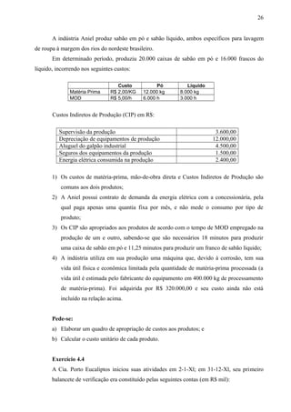 A indústria Aniel produz sabão em pó e sabão líquido, ambos específicos para lavagem
de roupa à margem dos rios do nordeste brasileiro.
Em determinado período, produziu 20.000 caixas de sabão em pó e 16.000 frascos do
líquido, incorrendo nos seguintes custos:
Custo Pó Líquido
Matéria Prima R$ 2,00/KG 12.000 kg 8.000 kg
MOD R$ 5,00/h 6.000 h 3.000 h
Custos Indiretos de Produção (CIP) em R$:
Supervisão da produção 3.600,00
Depreciação de equipamentos de produção 12.000,00
Aluguel do galpão industrial 4.500,00
Seguros dos equipamentos da produção 1.500,00
Energia elétrica consumida na produção 2.400,00
1) Os custos de matéria-prima, mão-de-obra direta e Custos Indiretos de Produção são
comuns aos dois produtos;
2) A Aniel possui contrato de demanda da energia elétrica com a concessionária, pela
qual paga apenas uma quantia fixa por mês, e não mede o consumo por tipo de
produto;
3) Os CIP são apropriados aos produtos de acordo com o tempo de MOD empregado na
produção de um e outro, sabendo-se que são necessários 18 minutos para produzir
uma caixa de sabão em pó e 11,25 minutos para produzir um franco de sabão líquido;
4) A indústria utiliza em sua produção uma máquina que, devido à corrosão, tem sua
vida útil física e econômica limitada pela quantidade de matéria-prima processada (a
vida útil é estimada pelo fabricante do equipamento em 400.000 kg de processamento
de matéria-prima). Foi adquirida por R$ 320.000,00 e seu custo ainda não está
incluído na relação acima.
Pede-se:
a) Elaborar um quadro de apropriação de custos aos produtos; e
b) Calcular o custo unitário de cada produto.
Exercício 4.4
A Cia. Porto Eucaliptos iniciou suas atividades em 2-1-Xl; em 31-12-Xl, seu primeiro
balancete de verificação era constituído pelas seguintes contas (em R$ mil):
26
 