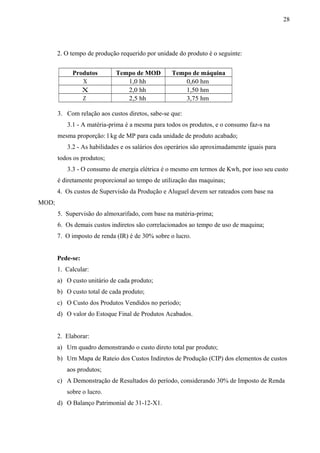 2. O tempo de produção requerido por unidade do produto é o seguinte:
Produtos Tempo de MOD Tempo de máquina
X 1,0 hh 0,60 hm
X 2,0 hh 1,50 hm
Z 2,5 hh 3,75 hm
3. Com relação aos custos diretos, sabe-se que:
3.1 - A matéria-prima é a mesma para todos os produtos, e o consumo faz-s na
mesma proporção: l kg de MP para cada unidade de produto acabado;
3.2 - As habilidades e os salários dos operários são aproximadamente iguais para
todos os produtos;
3.3 - O consumo de energia elétrica é o mesmo em termos de Kwh, por isso seu custo
é diretamente proporcional ao tempo de utilização das maquinas;
4. Os custos de Supervisão da Produção e Aluguel devem ser rateados com base na
MOD;
5. Supervisão do almoxarifado, com base na matéria-prima;
6. Os demais custos indiretos são correlacionados ao tempo de uso de maquina;
7. O imposto de renda (IR) é de 30% sobre o lucro.
Pede-se:
1. Calcular:
a) O custo unitário de cada produto;
b) O custo total de cada produto;
c) O Custo dos Produtos Vendidos no período;
d) O valor do Estoque Final de Produtos Acabados.
2. Elaborar:
a) Urn quadro demonstrando o custo direto total par produto;
b) Urn Mapa de Rateio dos Custos Indiretos de Produção (CIP) dos elementos de custos
aos produtos;
c) A Demonstração de Resultados do período, considerando 30% de Imposto de Renda
sobre o lucro.
d) O Balanço Patrimonial de 31-12-X1.
28
 