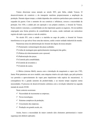Vamos direcionar nossa atenção ao século XIV, país Itália, cidade Veneza. O
desenvolvimento do comércio e do transporte marítimo proporcionaram a ampliação da
produção. Durante algum tempo, a cidade dependeu dos estaleiros particulares para construir sua
esquadra de guerra. Com o aumento do seu comércio e influência, cresceu a necessidade de
proteção. Em 1436, a cidade pôs em operação o seu próprio estaleiro, o Arsenal de Veneza.
Neste estaleiro veneziano, a contabilidade era tão importante quanto os negócios. Ali era também
empregada uma forma primitiva de contabilidade de custos, sendo realizado um meticuloso
registro de tudo o que entrava e saía do estaleiro.
No século XV, com o estado e a marinha no auge do poder, o Arsenal de Veneza
transformou-se no que talvez fosse uma das maiores, senão a maior unidade industrial do mundo.
Numerosas áreas de administração do Arsenal são dignas da nossa atenção:
1º) Numeração e armazenagem das peças acabadas;
2º) Linha de montagem para apetrechamento (montagem) das galés;
3º) Práticas de relacionamento com o pessoal;
4º) Padronização das peças;
5º) Controle pela contabilidade;
6º) Controle de inventário e
7º) Controle de custos.
A fábrica (sistema fabril), nasceu com a introdução da maquinaria a vapor (em 1782,
James Watt patenteou um novo modelo, uma máquina rotativa de ação dupla, que pela primeira
vez permitiu o aproveitamento do vapor para impulsionar toda espécie de mecanismo). A
conseqüência foi o grande aumento da produtividade, e ao mesmo tempo surgiram outras
necessidades. O processo de desenvolvimento culminou com a revolução industrial na segunda
metade do século XVIII.
Neste contexto ocorreram:
 Necessidade de incrementar as empresas;
 Novas tecnologias;
 Sistemas complexos de produção;
 Crescimento das empresas;
 Produção em grande escala, etc.
Assim, houve a necessidade de maior controle (dos elementos patrimoniais) e maior
segurança (do dinheiro aplicado).
3
 