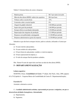 Tabela 3: Estrutura básica de custos e despesas:
Matéria-prima R$ 7 por metro de tecido
Mão-de-obra direta (MOD): salário dos operários R$ 6 por hora
Tributos sobre a receita bruta 15%
Comissões sobre a receita liquida 8%
Aluguel do galpão industrial $ 60.000 por período
Supervisão geral da produção $ 40.000 por período
Energia elétrica na produção (demanda) $ 30.000 por período
Depreciação das maquinas de produção $ 15.000 por período
Despesas com publicidade e propaganda $ 120.000 por período
Despesas administrativas gerais da empresa $ 150.000 por período
Sabendo-se que não havia estoques iniciais, pede-se calcular, utilizando o Custeio por
Absorção:
a) O custo total de cada produto;
b) O custo unitário de cada produto;
c) O lucro bruto de cada produto vendido e o total da empresa;
d) O lucro operacional da empresa; e
e) O valor do estoque final de produtos acabados.
Obs.: Ratear O custo de supervisão com base na mão-de-obra direta (MOD).
5 – DEPARTAMENTALIZAÇÃO
Leitura sugestiva:
MARTINS, Eliseu. Contabilidade de Custos. 9ª edição, São Paulo, Atlas, 2008, páginas
63 à 78 (Capítulo 6 – Esquema Básico da Contabilidade de Custos II - Departamentalização).
Exercício 5.1
Assinalar a alternativa correta:
1. A unidade administrativa mínima, representada por pessoas e máquinas, em que se
desenvolvem atividades homogêneas, é denominada:
a) Departamento;
b) Segmento;
30
 