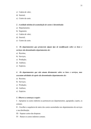c) Cadeia de valor;
d) Setorial;
e) Centro de custo.
2. A unidade mínima de acumulação de custos é denominada:
a) Departamento;
b) Segmento;
c) Cadeia de valor;
d) Setorial;
e) Centro de custo.
3. Os departamentos que promovem algum tipo de modificação sobre os bens e
serviços são denominados departamentos de:
a) Receitas;
b) Serviços;
c) Produção;
d) Análises;
e) Espécies.
4. Os departamentos que não atuam diretamente sobre os bens e serviços, mas
executam atividades de apoio são denominados departamentos de:
a) Receitas;
b) Serviços;
c) Produção;
d) Análises;
e) Espécies.
5. Observe a sentença a seguir:
I – Apropriar os custos indiretos eu pertencem aos departamentos, agrupando, à parte, os
comuns.
II – Escolher a sequência de rateio dos custos acumulados nos departamentos de serviços
e sua distribuição.
III – Separar custos das despesas.
IV – Ratear os custos indiretos comuns.
31
 