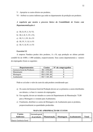 V – Apropriar os custos diretos aos produtos.
VI – Atribuir os custos indiretos que estão no departamento de produção aos produtos.
A sequência que mostra o processo básico da Contabilidade de Custos com
Departamentalização é:
a) III, II, IV, I, Ve VI;
b) III, I, II, V, IV e VI;
c) III, V, I, IV, II e VI
d) III, IV, V, II, I e VI
e) III, V, II, IV, I e VI
Exercício 5.2
A empresa Nandaca produz dois produtos, A e B, cuja produção no ultimo período
contábil foi de 4.000 e 1.000 unidades, respectivamente. Seus custos departamentais e numero
de empregados foram os seguintes:
Departamentos Custos Nº de empregados
Gerencia Geral da Producao R$ 1.050,00 2
Manutenção R$ 1.110 ,00 4
Montagem R$ 9.300 ,00 8
Acabamento R$ 7.140 ,00 8
Pede-se ca1cular o valor do custo de cada produto considerando que:
a) Os custos da Gerencia Geral da Produção devem ser os primeiros a serem distribuídos
aos demais, e a base é o numero de empregados;
b) Em seguida, devem ser rateados os custos do Departamento de Manutenção: 75,00
para a Montagem e o restante para Acabamento;
c) Finalmente, distribuir os custos da Montagem e do Acabamento para os produtos,
proporcionalmente as quantidades produzidas.
MAPA DE APROPRIAÇÃO DE CUSTOS
Custos Gerencia geral
Indiretos da produção Manutenção Montagem Acabamento Total
Rateio Gerência Geral
32
 