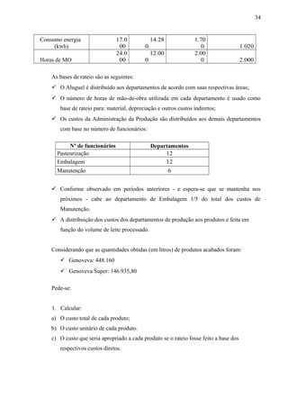 Consumo energia
(kwh)
17.0
00
14.28
0
1.70
0 1.020
Horas de MO
24.0
00
12.00
0
2.00
0 2.000
As bases de rateio são as seguintes:
 O Aluguel é distribuído aos departamentos de acordo com suas respectivas áreas;
 O número de horas de mão-de-obra utilizada em cada departamento é usado como
base de rateio para: material, depreciação e outros custos indiretos;
 Os custos da Administração da Produção são distribuídos aos demais departamentos
com base no número de funcionários:
Nº de funcionários
funciomirios
Departamentos
Pasteurização 12
Embalagem 12
Manutenção 6
 Conforme observado em períodos anteriores - e espera-se que se mantenha nos
próximos - cabe ao departamento de Embalagem 1/5 do total dos custos de
Manutenção.
 A distribuição dos custos dos departamentos de produção aos produtos e feita em
função do volume de leite processado.
Considerando que as quantidades obtidas (em litros) de produtos acabados foram:
 Genoveva: 448.160
 Genoveva Super: 146.935,80
Pede-se:
1. Calcular:
a) O custo total de cada produto;
b) O custo unitário de cada produto.
c) O custo que seria apropriado a cada produto se o rateio fosse feito a base dos
respectivos custos diretos.
34
 