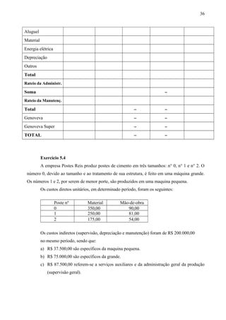 Aluguel
Material
Energia elétrica
Depreciação
Outros
Total
Rateio da Administr.
Soma -
Rateio da Manutenç.
Total - -
Genoveva - -
Genoveva Super - -
TOTAL - -
Exercício 5.4
A empresa Postes Reis produz postes de cimento em três tamanhos: n° 0, n° 1 e n° 2. O
número 0, devido ao tamanho e ao tratamento de sua estrutura, é feito em uma máquina grande.
Os números 1 e 2, por serem de menor porte, são produzidos em uma maquina pequena.
Os custos diretos unitários, em determinado período, foram os seguintes:
Poste nº Material Mão-de-obra
0 350,00 90,00
1 250,00 81,00
2 175,00 54,00
Os custos indiretos (supervisão, depreciação e manutenção) foram de R$ 200.000,00
no mesmo período, sendo que:
a) R$ 37.500,00 são específicos da maquina pequena.
b) R$ 75.000,00 são específicos da grande.
c) R$ 87.500,00 referem-se a serviços auxiliares e da administração geral da produção
(supervisão geral).
36
 
