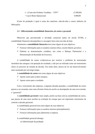 ( - ) Custo dos Produtos Vendidos – “CPV” (3.500,00)
= Lucro Bruto Operacional 4.000,00
(Custo de produção é igual à soma dos materiais, mão-de-obra e custos indiretos de
fabricação).
1.3 – Diferenciando contabilidade financeira, de custos e gerencial
Observem que prevalecendo a atividade comercial (antes do século XVIII), a
contabilidade financeira desempenhava o seu papel, bem como nos dias de hoje.
Atualmente a contabilidade financeira tem como alguns de seus objetivos:
 Fornecer informações para os usuários externos (fisco, receita federal, governo);
 Elaborar as demonstrações contábeis, tais como o Balanço Patrimonial e a
Demonstração de Resultado do Exercício.
A contabilidade de custos evidenciou-se por resolver o problema de mensuração
monetária dos estoques e da apuração do resultado, e não por ser utilizada como um instrumento
eficaz no processo de tomada de decisão. Em razão disto, deixou de ter um desenvolvimento
mais acentuado por um longo tempo.
A contabilidade de custos tem como alguns de seus objetivos:
 Apurar custos para avaliar estoques;
 Apurar custos para o resultado.
Com o crescimento das empresas, a algumas décadas passadas, a contabilidade de custos
passou a ser encarada como uma eficiente forma de auxílio no desempenho de uma nova missão,
a “gerencial”.
A contabilidade gerencial é mais ampla, porém sua base está na contabilidade de custos,
que passou de uma mera auxiliar na avaliação de estoque para um importante instrumento de
controle e decisão gerencial.
A contabilidade gerencial tem como alguns de seus objetivos:
 Fornecer informações para os usuários internos (principalmente);
 Fornecer informações para administrar a empresa.
A contabilidade gerencial abrange:
a) Administração da produção
5
 