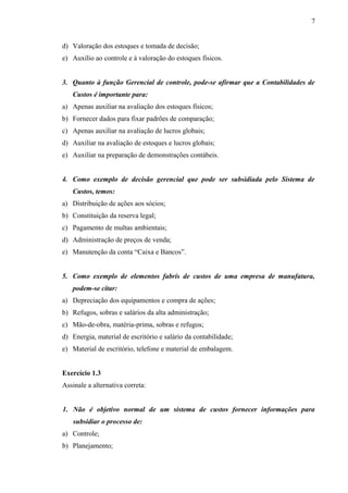 d) Valoração dos estoques e tomada de decisão;
e) Auxílio ao controle e à valoração do estoques físicos.
3. Quanto à função Gerencial de controle, pode-se afirmar que a Contabilidades de
Custos é importante para:
a) Apenas auxiliar na avaliação dos estoques físicos;
b) Fornecer dados para fixar padrões de comparação;
c) Apenas auxiliar na avaliação de lucros globais;
d) Auxiliar na avaliação de estoques e lucros globais;
e) Auxiliar na preparação de demonstrações contábeis.
4. Como exemplo de decisão gerencial que pode ser subsidiada pelo Sistema de
Custos, temos:
a) Distribuição de ações aos sócios;
b) Constituição da reserva legal;
c) Pagamento de multas ambientais;
d) Administração de preços de venda;
e) Manutenção da conta “Caixa e Bancos”.
5. Como exemplo de elementos fabris de custos de uma empresa de manufatura,
podem-se citar:
a) Depreciação dos equipamentos e compra de ações;
b) Refugos, sobras e salários da alta administração;
c) Mão-de-obra, matéria-prima, sobras e refugos;
d) Energia, material de escritório e salário da contabilidade;
e) Material de escritório, telefone e material de embalagem.
Exercício 1.3
Assinale a alternativa correta:
1. Não é objetivo normal de um sistema de custos fornecer informações para
subsidiar o processo de:
a) Controle;
b) Planejamento;
7
 