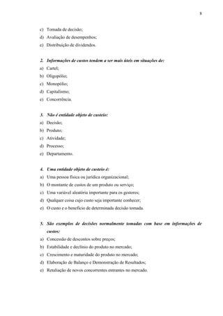c) Tomada de decisão;
d) Avaliação de desempenhos;
e) Distribuição de dividendos.
2. Informações de custos tendem a ser mais úteis em situações de:
a) Cartel;
b) Oligopólio;
c) Monopólio;
d) Capitalismo;
e) Concorrência.
3. Não é entidade objeto de custeio:
a) Decisão;
b) Produto;
c) Atividade;
d) Processo;
e) Departamento.
4. Uma entidade objeto de custeio é:
a) Uma pessoa física ou jurídica organizacional;
b) O montante de custos de um produto ou serviço;
c) Uma variável aleatória importante para os gestores;
d) Qualquer coisa cujo custo seja importante conhecer;
e) O custo e o benefício de determinada decisão tomada.
5. São exemplos de decisões normalmente tomadas com base em informações de
custos:
a) Concessão de descontos sobre preços;
b) Estabilidade e declínio do produto no mercado;
c) Crescimento e maturidade do produto no mercado;
d) Elaboração de Balanço e Demonstração de Resultados;
e) Retaliação de novos concorrentes entrantes no mercado.
8
 