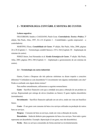 2 – TERMINOLOGIA CONTÁBIL E SISTEMA DE CUSTOS
Leitura sugestiva:
FIGUEIREDO, Sandra e CAGGIANO, Paulo Cesar. Controladoria: Teoria e Prática. 2ª
edição, São Paulo, Atlas, 1997, 36 à 41 (Capítulo 1 – Contabilidade e gestão empresarial – a
controladoria).
MARTINS, Eliseu. Contabilidade de Custos. 9ª edição, São Paulo, Atlas, 2008, páginas
24 à 28 (Capítulo 2 – Terminologia contábil básica) e 355 à 364 (Capítulo 30 – Implantação de
sistemas de custos).
PEREZ Júnior, José Hernandez et al. Gestão Estratégica de Custos. 3ª edição. São Paulo,
Atlas, 2003, páginas 298 à 308 (Capítulo 11 – Implantação e gerenciamento de um sistemas de
custos).
2.1 – Terminologia em custos industriais
Gastos, Custos e Despesas são três palavras sinônimas ou dizem respeito a conceitos
diferentes? Confundem-se com desembolso? E investimento tem alguma similaridade com elas?
Perda se confunde com algum destes termos?
Para melhor entendimento, utilizaremos a seguinte nomenclatura:
Gasto – Sacrifício financeiro com que a entidade arca para a obtenção de um produto ou
serviço. Representado por entrega de ativos (imediato ou futuro). O gasto implica desembolso
(normalmente).
Investimento – Sacrifício financeiro aplicado em um ativo, tendo em vista um benefício
futuro.
Custo – É um gasto com consumo de bens e/ou serviços utilizados na produção de outros
bens ou serviços.
Despesa – Consumo de bens ou serviços, tendo em vista a obtenção de receita.
Desembolso – Saída de dinheiro para pagamento de bens e/ou serviços. Nem todo o gasto
representa um desembolso. Exemplo: depreciação (é um gasto, mas não desembolso).
Perda – Bens ou serviços consumidos de forma anormal ou involuntariamente.
9
 