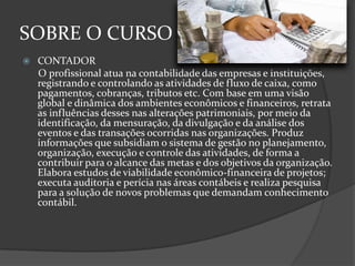 SOBRE O CURSO


CONTADOR
O profissional atua na contabilidade das empresas e instituições,
registrando e controlando as atividades de fluxo de caixa, como
pagamentos, cobranças, tributos etc. Com base em uma visão
global e dinâmica dos ambientes econômicos e financeiros, retrata
as influências desses nas alterações patrimoniais, por meio da
identificação, da mensuração, da divulgação e da análise dos
eventos e das transações ocorridas nas organizações. Produz
informações que subsidiam o sistema de gestão no planejamento,
organização, execução e controle das atividades, de forma a
contribuir para o alcance das metas e dos objetivos da organização.
Elabora estudos de viabilidade econômico-financeira de projetos;
executa auditoria e perícia nas áreas contábeis e realiza pesquisa
para a solução de novos problemas que demandam conhecimento
contábil.

 