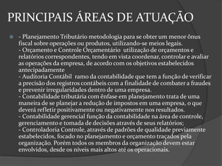 PRINCIPAIS ÁREAS DE ATUAÇÃO


- Planejamento Tributário metodologia para se obter um menor ônus
fiscal sobre operações ou produtos, utilizando-se meios legais.
- Orçamento e Controle Orçamentário utilização de orçamentos e
relatórios correspondentes, tendo em vista coordenar, controlar e avaliar
as operações da empresa, de acordo com os objetivos estabelecidos
antecipadamente
- Auditoria Contábil ramo da contabilidade que tem a função de verificar
a precisão dos registros contábeis com a finalidade de combater a fraudes
e prevenir irregularidades dentro de uma empresa.
- Contabilidade tributária com ênfase em planejamento trata de uma
maneira de se planejar a redução de impostos em uma empresa, o que
deverá refletir positivamente ou negativamente nos resultados.
- Contabilidade gerencial função da contabilidade na área de controle,
gerenciamento e tomada de decisões através de seus relatórios;
- Controladoria Controle, através de padrões de qualidade previamente
estabelecidos, focado no planejamento e orçamento traçados pela
organização. Porém todos os membros da organização devem estar
envolvidos, desde os níveis mais altos até os operacionais.

 