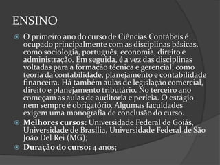 ENSINO






O primeiro ano do curso de Ciências Contábeis é
ocupado principalmente com as disciplinas básicas,
como sociologia, português, economia, direito e
administração. Em seguida, é a vez das disciplinas
voltadas para a formação técnica e gerencial, como
teoria da contabilidade, planejamento e contabilidade
financeira. Há também aulas de legislação comercial,
direito e planejamento tributário. No terceiro ano
começam as aulas de auditoria e perícia. O estágio
nem sempre é obrigatório. Algumas faculdades
exigem uma monografia de conclusão do curso.
Melhores cursos: Universidade Federal de Goiás,
Universidade de Brasília, Universidade Federal de São
João Del Rei (MG);
Duração do curso: 4 anos;

 