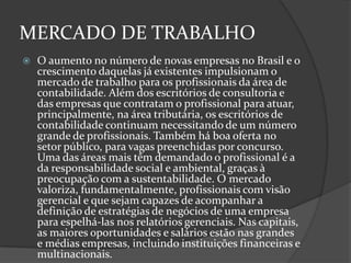 MERCADO DE TRABALHO


O aumento no número de novas empresas no Brasil e o
crescimento daquelas já existentes impulsionam o
mercado de trabalho para os profissionais da área de
contabilidade. Além dos escritórios de consultoria e
das empresas que contratam o profissional para atuar,
principalmente, na área tributária, os escritórios de
contabilidade continuam necessitando de um número
grande de profissionais. Também há boa oferta no
setor público, para vagas preenchidas por concurso.
Uma das áreas mais têm demandado o profissional é a
da responsabilidade social e ambiental, graças à
preocupação com a sustentabilidade. O mercado
valoriza, fundamentalmente, profissionais com visão
gerencial e que sejam capazes de acompanhar a
definição de estratégias de negócios de uma empresa
para espelhá-las nos relatórios gerenciais. Nas capitais,
as maiores oportunidades e salários estão nas grandes
e médias empresas, incluindo instituições financeiras e
multinacionais.

 