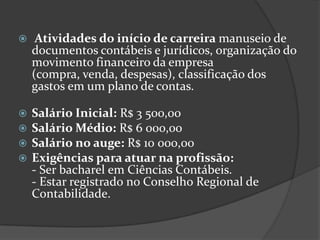 

Atividades do início de carreira manuseio de
documentos contábeis e jurídicos, organização do
movimento financeiro da empresa
(compra, venda, despesas), classificação dos
gastos em um plano de contas.






Salário Inicial: R$ 3 500,00
Salário Médio: R$ 6 000,00
Salário no auge: R$ 10 000,00
Exigências para atuar na profissão:
- Ser bacharel em Ciências Contábeis.
- Estar registrado no Conselho Regional de
Contabilidade.

 