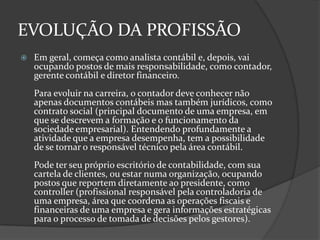EVOLUÇÃO DA PROFISSÃO


Em geral, começa como analista contábil e, depois, vai
ocupando postos de mais responsabilidade, como contador,
gerente contábil e diretor financeiro.
Para evoluir na carreira, o contador deve conhecer não
apenas documentos contábeis mas também jurídicos, como
contrato social (principal documento de uma empresa, em
que se descrevem a formação e o funcionamento da
sociedade empresarial). Entendendo profundamente a
atividade que a empresa desempenha, tem a possibilidade
de se tornar o responsável técnico pela área contábil.
Pode ter seu próprio escritório de contabilidade, com sua
cartela de clientes, ou estar numa organização, ocupando
postos que reportem diretamente ao presidente, como
controller (profissional responsável pela controladoria de
uma empresa, área que coordena as operações fiscais e
financeiras de uma empresa e gera informações estratégicas
para o processo de tomada de decisões pelos gestores).

 