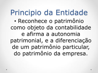 Principio da Entidade
• Reconhece o patrimônio
como objeto da contabilidade
e afirma a autonomia
patrimonial, e a diferenciação
de um patrimônio particular,
do patrimônio da empresa.
 