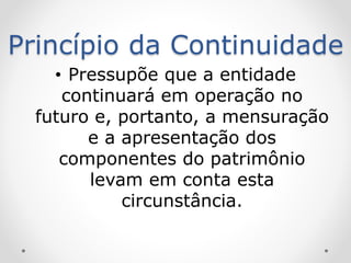 Princípio da Continuidade
• Pressupõe que a entidade
continuará em operação no
futuro e, portanto, a mensuração
e a apresentação dos
componentes do patrimônio
levam em conta esta
circunstância.
 