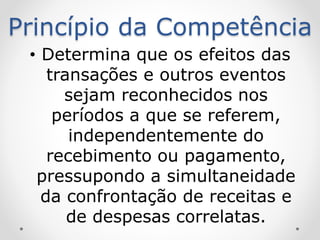 Princípio da Competência
• Determina que os efeitos das
transações e outros eventos
sejam reconhecidos nos
períodos a que se referem,
independentemente do
recebimento ou pagamento,
pressupondo a simultaneidade
da confrontação de receitas e
de despesas correlatas.
 