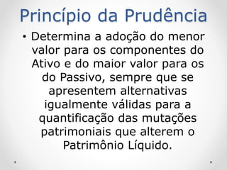 Princípio da Prudência
• Determina a adoção do menor
valor para os componentes do
Ativo e do maior valor para os
do Passivo, sempre que se
apresentem alternativas
igualmente válidas para a
quantificação das mutações
patrimoniais que alterem o
Patrimônio Líquido.
 