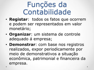 Funções da
Contabilidade
• Registar: todos os fatos que ocorrem
e podem ser representados em valor
monetário;
• Organizar: um sistema de controle
adequado á empresa;
• Demonstrar: com base nos registros
realizados, expor periodicamente por
meio de demonstrativos a situação
econômica, patrimonial e financeira da
empresa.
 