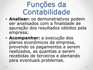 Funções da
Contabilidade
• Analisar: os demonstrativos podem
ser analisados com a finalidade de
apuração dos resultados obtidos pela
empresa;
• Acompanhar: a execução dos
planos econômicos da empresa,
prevendo os pagamentos a serem
realizados, as quantias a serem
recebidas de terceiros e alertando
para eventuais problemas.
 