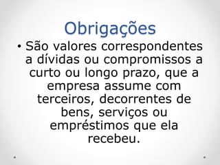 Obrigações
• São valores correspondentes
a dívidas ou compromissos a
curto ou longo prazo, que a
empresa assume com
terceiros, decorrentes de
bens, serviços ou
empréstimos que ela
recebeu.
 