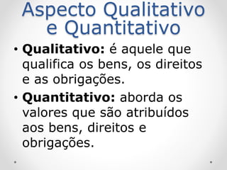 Aspecto Qualitativo
e Quantitativo
• Qualitativo: é aquele que
qualifica os bens, os direitos
e as obrigações.
• Quantitativo: aborda os
valores que são atribuídos
aos bens, direitos e
obrigações.
 