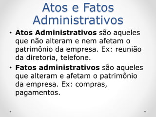 Atos e Fatos
Administrativos
• Atos Administrativos são aqueles
que não alteram e nem afetam o
patrimônio da empresa. Ex: reunião
da diretoria, telefone.
• Fatos administrativos são aqueles
que alteram e afetam o patrimônio
da empresa. Ex: compras,
pagamentos.
 
