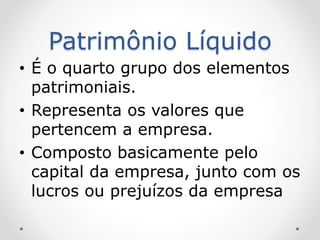 Patrimônio Líquido
• É o quarto grupo dos elementos
patrimoniais.
• Representa os valores que
pertencem a empresa.
• Composto basicamente pelo
capital da empresa, junto com os
lucros ou prejuízos da empresa
 