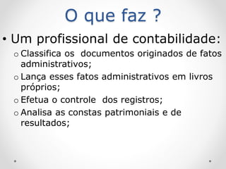 O que faz ?
• Um profissional de contabilidade:
o Classifica os documentos originados de fatos
administrativos;
o Lança esses fatos administrativos em livros
próprios;
o Efetua o controle dos registros;
o Analisa as constas patrimoniais e de
resultados;
 