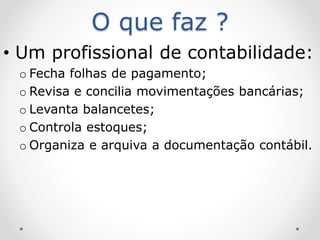 O que faz ?
• Um profissional de contabilidade:
o Fecha folhas de pagamento;
o Revisa e concilia movimentações bancárias;
o Levanta balancetes;
o Controla estoques;
o Organiza e arquiva a documentação contábil.
 