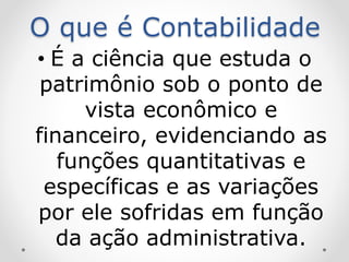 O que é Contabilidade
• É a ciência que estuda o
patrimônio sob o ponto de
vista econômico e
financeiro, evidenciando as
funções quantitativas e
específicas e as variações
por ele sofridas em função
da ação administrativa.
 