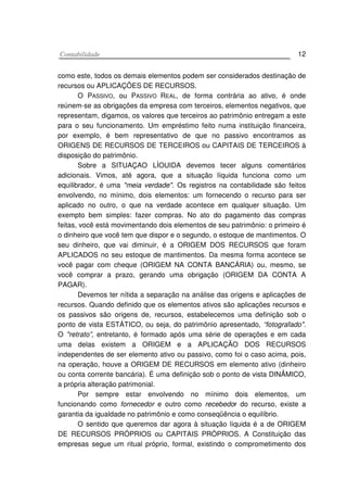 CCoonnttaabbiilliiddaaddee 12
como este, todos os demais elementos podem ser considerados destinação de
recursos ou APLICAÇÕES DE RECURSOS.
O PASSIVO, ou PASSIVO REAL, de forma contrária ao ativo, é onde
reúnem-se as obrigações da empresa com terceiros, elementos negativos, que
representam, digamos, os valores que terceiros ao patrimônio entregam a este
para o seu funcionamento. Um empréstimo feito numa instituição financeira,
por exemplo, é bem representativo de que no passivo encontramos as
ORIGENS DE RECURSOS DE TERCEIROS ou CAPITAIS DE TERCEIROS à
disposição do patrimônio.
Sobre a SITUAÇAO LÍOUIDA devemos tecer alguns comentários
adicionais. Vimos, até agora, que a situação líquida funciona como um
equilibrador, é uma "meia verdade". Os registros na contabilidade são feitos
envolvendo, no mínimo, dois elementos: um fornecendo o recurso para ser
aplicado no outro, o que na verdade acontece em qualquer situação. Um
exempto bem simples: fazer compras. No ato do pagamento das compras
feitas, você está movimentando dois elementos de seu patrimônio: o primeiro é
o dinheiro que você tem que dispor e o segundo, o estoque de mantimentos. O
seu dinheiro, que vai diminuir, é a ORIGEM DOS RECURSOS que foram
APLICADOS no seu estoque de mantimentos. Da mesma forma acontece se
você pagar com cheque (ORIGEM NA CONTA BANCÁRIA) ou, mesmo, se
você comprar a prazo, gerando uma obrigação (ORIGEM DA CONTA A
PAGAR).
Devemos ter nítida a separação na análise das origens e aplicações de
recursos. Quando definido que os elementos ativos são aplicações recursos e
os passivos são origens de, recursos, estabelecemos uma definição sob o
ponto de vista ESTÁTICO, ou seja, do patrimônio apresentado, “fotografado".
O "retrato”, entretanto, é formado após uma série de operações e em cada
uma delas existem a ORIGEM e a APLICAÇÃO DOS RECURSOS
independentes de ser elemento ativo ou passivo, como foi o caso acima, pois,
na operação, houve a ORIGEM DE RECURSOS em elemento ativo (dinheiro
ou conta corrente bancária). É uma definição sob o ponto de vista DINÂMICO,
a própria alteração patrimonial.
Por sempre estar envolvendo no mínimo dois elementos, um
funcionando como fornecedor e outro como recebedor do recurso, existe a
garantia da igualdade no patrimônio e como conseqüência o equilíbrio.
O sentido que queremos dar agora à situação líquida é a de ORIGEM
DE RECURSOS PRÓPRIOS ou CAPITAIS PRÓPRIOS. A Constituição das
empresas segue um ritual próprio, formal, existindo o comprometimento dos
 