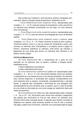 CCoonnttaabbiilliiddaaddee 14
São os fatos que modificam o valor dos bens, direitos e obrigações sem,
entretanto, alterar a situação líquida do patrimônio. Subdividem-se em:
 FATOS PERMUTATIVOS ENTRE ELEMENTOS ATIVOS, representados pela
mutação (+ A – A). É o caso de compra de mercadorias a vista, pois diminui
um elemento ativo (dinheiro) aumentando, em seu lugar, um outro elemento
ativo (mercadorias).
 FATOS PERMUTATIVOS ENTRE ELEMENTOS PASSIVOS, representados pela
mutação (+ P – P). É o caso da troca de uma obrigação por outra, de diferente
espécie.
 FATOS PERMUTATIVOS ENTRE ELEMENTOS ATIVOS E PASSIVOS, pelas
mutações (+ A + P) e (– A – P). Podem aumentar os totais do ativo e passivo,
chamamos aditivos, como é o caso da compra de mercadorias a prazo, pois
aumenta um elemento ativo (mercadorias) e um passivo (conta a pagar) ou
diminuir, chamamos subtrativos ou redutivos, onde temos, por exemplo, o
pagamento de uma dívida pois diminui um elemento ativo (dinheiro) e um
passivo (conta a pagar).
22..55..22 FFAATTOOSS MMOODDIIFFIICCAATTIIVVOOSS
Os FATOS MODIFICATIVOS têm a característica de, a partir de uma
alteração em um elemento ativo ou passivo, modificar a situação líquida.
Subdividem-se em:
• Fatos modificativos aumentativos;
• Fatos modificativos diminutivos.
Os FATOS MODIFICATIVOS AUMENTATIVOS podem ser representados pelas
mutações (+ A + SL) e (− P + SL). Na primeira hipótese, temos, por exemplo,
o recebimento de uma receita de juros ou de serviços prestados. Um elemento
ativo, dinheiro disponível, é aumentado sem qualquer correspondência com
outro elemento ativo ou passivo, aumentanda, conseqüentemente, a situação
líquida. O segundo tipo corresponde a diminuição de uma obrigação sem
correspondência de outro elemento ativo ou passivo, que é o caso do perdão
de uma dívida ou diminuição de uma conta a pagar por abatimento dado pelo
credor do patrimônio.
Os FATOS MODIFICATIVOS DIMINUTIVOS são representados pelas mutações
(− A − SL) e (+P − SL). No primeiro caso, temos como exemplo, o pagamento
dos salários dos funcionários no final do mês, diminui um elemento ativo
(dinheiro) diminuindo a situação líquida. O segundo caso, também vinculado às
despesas com pessoal, pode acontecer quando no final do mês a empresa
não paga o salário dos funcionários, utilizando uma autorização legal de pagar
 