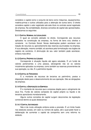 CCoonnttaabbiilliiddaaddee 19
considera o capital como o conjunto de bens como máquinas, equipamentos,
matéria-primas e outros utilizados para a obtenção de outros bens. O direito
considera capital o valor registrado sob este título no contrato social registrado
da empresa. Na contabilidade, diversos conceitos de capital são apresentados.
Destacamos os seguintes:
33..11..11 CCAAPPIITTAALL NNOOMMIINNAALL OOUU LLEEGGAALLIIZZAADDOO
E igual ao conceito adotado no direito. Corresponde aos recursos
aplicados na constituição da empresa, na forma de bens e/ou direitos e
constante no Contrato Social. Novas destinações podem acontecer com
injeção de recursos ou aproveitamento das reservas acumuladas na empresa.
A sua alteração, mesmo contábil, só acontece pela formalização nos órgãos de
registro do comércio. A diminuição de seu valor também pode acontecer,
embora mais difícil.
33..11..22 CCAAPPIITTAALL PPRRÓÓPPRRIIOO OOUU LLÍÍQQUUIIDDOO
Corresponde à situação líquida até agora estudada. É um fundo de
valores pertencentes a uma pessoa, abrangendo não só os valores
inicialmente aplicados na empresa, como também as reservas provenientes de
sua operação, ou não. É o patrimônio líquido.
33..11..33 CCAAPPIITTAALL DDEE TTEERRCCEEIIRROOSS
É o montante de recursos de terceiros ao patrimônio, postos a
disposição deste para o desenvolvimento de sua operação. São as obrigações
da empresa.
33..11..44 CCAAPPIITTAALL AA DDIISSPPOOSSIIÇÇÃÃOO DDAA EEMMPPRREESSAA
É o montante de recursos que a empresa dispõe para o atingimento de
seus fins. Fundo de valores composto do capital próprio ou líquido e de
terceiros apreciáveis monetariamente.
Alguns outros conceitos de capital surgem decorrentes da legislação
comercial dentre os quais destacamos:
33..11..44..11 CCAAPPIITTAALL AAUUTTOORRIIZZAADDOO
Não é de muita utilização embora exista a previsão. É um limite fixado
nos estatutos sociais, em valor ou número de ações, até o qual pode haver a
deliberação de aumentar o capital da companhia sem uma reforma no
estatuto.
 