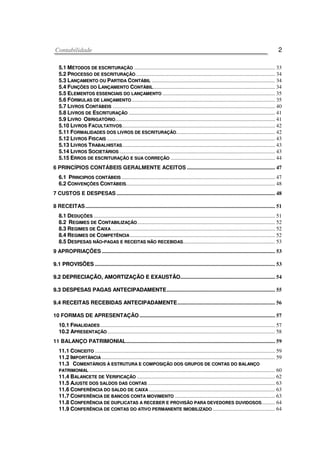 CCoonnttaabbiilliiddaaddee 2
55..11 MMÉÉTTOODDOOSS DDEE EESSCCRRIITTUURRAAÇÇÃÃOO ........................................................................................................ 33
55..22 PPRROOCCEESSSSOO DDEE EESSCCRRIITTUURRAAÇÇÃÃOO....................................................................................................... 34
55..33 LLAANNÇÇAAMMEENNTTOO OOUU PPAARRTTIIDDAA CCOONNTTÁÁBBIILL ........................................................................................... 34
55..44 FFUUNNÇÇÕÕEESS DDOO LLAANNÇÇAAMMEENNTTOO CCOONNTTÁÁBBIILL.......................................................................................... 34
55..55 EELLEEMMEENNTTOOSS EESSSSEENNCCIIAAIISS DDOO LLAANNÇÇAAMMEENNTTOO ................................................................................... 35
55..66 FFÓÓRRMMUULLAASS DDEE LLAANNÇÇAAMMEENNTTOO.......................................................................................................... 35
55..77 LLIIVVRROOSS CCOONNTTÁÁBBEEIISS ........................................................................................................................ 40
55..88 LLIIVVRROOSS DDEE EESSCCRRIITTUURRAAÇÇÃÃOO ............................................................................................................ 41
55..99 LLIIVVRROO OOBBRRIIGGAATTÓÓRRIIOO...................................................................................................................... 41
55..1100 LLIIVVRROOSS FFAACCUULLTTAATTIIVVOOSS................................................................................................................. 42
55..1111 FFOORRMMAALLIIDDAADDEESS DDOOSS LLIIVVRROOSS DDEE EESSCCRRIITTUURRAAÇÇÃÃOO......................................................................... 42
55..1122 LLIIVVRROOSS FFIISSCCAAIISS ............................................................................................................................ 43
55..1133 LLIIVVRROOSS TTRRAABBAALLHHIISSTTAASS................................................................................................................. 43
55..1144 LLIIVVRROOSS SSOOCCIIEETTÁÁRRIIOOSS ................................................................................................................... 43
55..1155 EERRRROOSS DDEE EESSCCRRIITTUURRAAÇÇÃÃOO EE SSUUAA CCOORRRREEÇÇÃÃOO ............................................................................. 44
6 PRINCÍPIOS CONTÁBEIS GERALMENTE ACEITOS ................................................................. 47
66..11 PPRRIINNCCIIPPIIOOSS CCOONNTTÁÁBBEEIISS ................................................................................................................. 47
66..22 CCOONNVVEENNÇÇÕÕEESS CCOONNTTÁÁBBEEIISS.............................................................................................................. 48
7 CUSTOS E DESPESAS ..................................................................................................................... 48
8 RECEITAS............................................................................................................................................ 51
88..11 DDEEDDUUÇÇÕÕEESS ...................................................................................................................................... 51
88..22 RREEGGIIMMEESS DDEE CCOONNTTAABBIILLIIZZAAÇÇÃÃOO...................................................................................................... 52
88..33 RREEGGIIMMEESS DDEE CCAAIIXXAA......................................................................................................................... 52
88..44 RREEGGIIMMEESS DDEE CCOOMMPPEETTÊÊNNCCIIAA ........................................................................................................... 52
88..55 DDEESSPPEESSAASS NNÃÃOO--PPAAGGAASS EE RREECCEEIITTAASS NNÃÃOO RREECCEEBBIIDDAASS.................................................................... 53
9 APROPRIAÇÕES................................................................................................................................ 53
99..11 PPRROOVVIISSÕÕEESS ..................................................................................................................................... 53
99..22 DDEEPPRREECCIIAAÇÇÃÃOO,, AAMMOORRTTIIZZAAÇÇÃÃOO EE EEXXAAUUSSTTÃÃOO...................................................................... 54
99..33 DDEESSPPEESSAASS PPAAGGAASS AANNTTEECCIIPPAADDAAMMEENNTTEE................................................................................ 55
99..44 RREECCEEIITTAASS RREECCEEBBIIDDAASS AANNTTEECCIIPPAADDAAMMEENNTTEE........................................................................ 56
10 FORMAS DE APRESENTAÇÃO .................................................................................................... 57
1100..11 FFIINNAALLIIDDAADDEESS ................................................................................................................................. 57
1100..22 AAPPRREESSEENNTTAAÇÇÃÃOO............................................................................................................................ 58
11 BALANÇO PATRIMONIAL.............................................................................................................. 59
1111..11 CCOONNCCEEIITTOO ..................................................................................................................................... 59
1111..22 IIMMPPOORRTTÂÂNNCCIIAA ................................................................................................................................ 59
1111..33 CCOOMMEENNTTÁÁRRIIOOSS ÀÀ EESSTTRRUUTTUURRAA EE CCOOMMPPOOSSIIÇÇÃÃOO DDOOSS GGRRUUPPOOSS DDEE CCOONNTTAASS DDOO BBAALLAANNÇÇOO
PPAATTRRIIMMOONNIIAALL ......................................................................................................................................... 60
1111..44 BBAALLAANNCCEETTEE DDEE VVEERRIIFFIICCAAÇÇÃÃOO ...................................................................................................... 62
1111..55 AAJJUUSSTTEE DDOOSS SSAALLDDOOSS DDAASS CCOONNTTAASS .............................................................................................. 63
1111..66 CCOONNFFEERRÊÊNNCCIIAA DDOO SSAALLDDOO DDEE CCAAIIXXAA ............................................................................................. 63
1111..77 CCOONNFFEERRÊÊNNCCIIAA DDEE BBAANNCCOOSS CCOONNTTAA MMOOVVIIMMEENNTTOO .......................................................................... 63
1111..88 CCOONNFFEERRÊÊNNCCIIAA DDEE DDUUPPLLIICCAATTAASS AA RREECCEEBBEERR EE PPRROOVVIISSÃÃOO PPAARRAA DDEEVVEEDDOORREESS DDUUVVIIDDOOSSOOSS.......... 64
1111..99 CCOONNFFEERRÊÊNNCCIIAA DDEE CCOONNTTAASS DDOO AATTIIVVOO PPEERRMMAANNEENNTTEE IIMMOOBBIILLIIZZAADDOO .............................................. 64
 