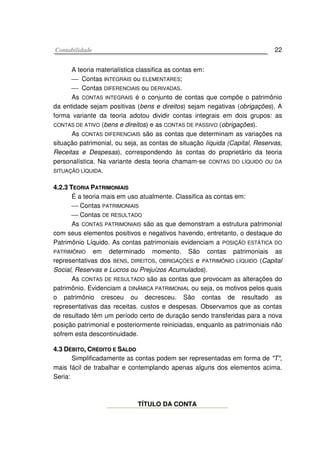 CCoonnttaabbiilliiddaaddee 22
A teoria materialística classifica as contas em:
 Contas INTEGRAIS ou ELEMENTARES;
 Contas DIFERENCIAIS ou DERIVADAS.
As CONTAS INTEGRAIS é o conjunto de contas que compõe o patrimônio
da entidade sejam positivas (bens e direitos) sejam negativas (obrigações). A
forma variante da teoria adotou dividir contas integrais em dois grupos: as
CONTAS DE ATIVO (bens e direitos) e as CONTAS DE PASSIVO (obrigações).
As CONTAS DIFERENCIAIS são as contas que determinam as variações na
situação patrimonial, ou seja, as contas de situação líquida (Capital, Reservas,
Receitas e Despesas), correspondendo às contas do proprietário da teoria
personalística. Na variante desta teoria chamam-se CONTAS DO LÍQUIDO OU DA
SITUAÇÃO LÍQUIDA.
44..22..33 TTEEOORRIIAA PPAATTRRIIMMOONNIIAAIISS
É a teoria mais em uso atualmente. Classifica as contas em:
 Contas PATRIMONIAIS
 Contas DE RESULTADO
As CONTAS PATRIMONIAIS são as que demonstram a estrutura patrimonial
com seus elementos positivos e negativos havendo, entretanto, o destaque do
Patrimônio Líquido. As contas patrimoniais evidenciam a POSIÇÃO ESTÁTICA DO
PATRIMÔNIO em determinado momento. São contas patrimoniais as
representativas dos BENS, DIREITOS, OBRIGAÇÕES e PATRIMÔNIO LÍQUIDO (Capital
Social, Reservas e Lucros ou Prejuízos Acumulados).
As CONTAS DE RESULTADO são as contas que provocam as alterações do
patrimônio. Evidenciam a DINÂMICA PATRIMONIAL ou seja, os motivos pelos quais
o patrimônio cresceu ou decresceu. São contas de resultado as
representativas das receitas. custos e despesas. Observamos que as contas
de resultado têm um período certo de duração sendo transferidas para a nova
posição patrimonial e posteriormente reiniciadas, enquanto as patrimoniais não
sofrem esta descontinuidade.
44..33 DDÉÉBBIITTOO,, CCRRÉÉDDIITTOO EE SSAALLDDOO
Simplificadamente as contas podem ser representadas em forma de "T",
mais fácil de trabalhar e contemplando apenas alguns dos elementos acima.
Seria:
TÍTULO DA CONTA
 